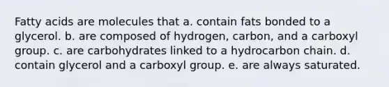 Fatty acids are molecules that a. contain fats bonded to a glycerol. b. are composed of hydrogen, carbon, and a carboxyl group. c. are carbohydrates linked to a hydrocarbon chain. d. contain glycerol and a carboxyl group. e. are always saturated.