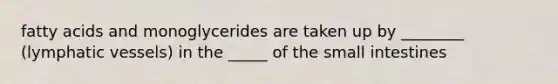 fatty acids and monoglycerides are taken up by ________ (lymphatic vessels) in the _____ of the small intestines