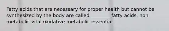 Fatty acids that are necessary for proper health but cannot be synthesized by the body are called ________ fatty acids. non-metabolic vital oxidative metabolic essential