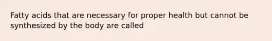 Fatty acids that are necessary for proper health but cannot be synthesized by the body are called