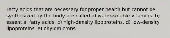 Fatty acids that are necessary for proper health but cannot be synthesized by the body are called a) water-soluble vitamins. b) essential fatty acids. c) high-density lipoproteins. d) low-density lipoproteins. e) chylomicrons.