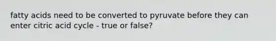 fatty acids need to be converted to pyruvate before they can enter citric acid cycle - true or false?