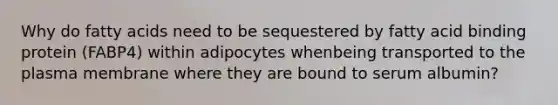 Why do fatty acids need to be sequestered by fatty acid binding protein (FABP4) within adipocytes whenbeing transported to the plasma membrane where they are bound to serum albumin?