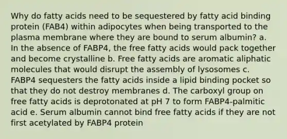 Why do fatty acids need to be sequestered by fatty acid binding protein (FAB4) within adipocytes when being transported to the plasma membrane where they are bound to serum albumin? a. In the absence of FABP4, the free fatty acids would pack together and become crystalline b. Free fatty acids are aromatic aliphatic molecules that would disrupt the assembly of lysosomes c. FABP4 sequesters the fatty acids inside a lipid binding pocket so that they do not destroy membranes d. The carboxyl group on free fatty acids is deprotonated at pH 7 to form FABP4-palmitic acid e. Serum albumin cannot bind free fatty acids if they are not first acetylated by FABP4 protein