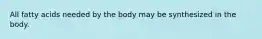 All fatty acids needed by the body may be synthesized in the body.