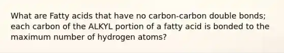 What are Fatty acids that have no carbon-carbon double bonds; each carbon of the ALKYL portion of a fatty acid is bonded to the maximum number of hydrogen atoms?