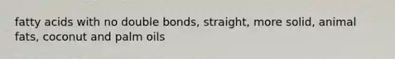 fatty acids with no double bonds, straight, more solid, animal fats, coconut and palm oils