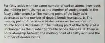 For fatty acids with the same number of carbon atoms, how does the melting point change as the number of double bonds in the fatty acidchanges? a. The melting point of the fatty acid decreases as the number of double bonds increases. b. The melting point of the fatty acid decreases as the number of double bonds decreases. c. The melting point of the fatty acid is unchanged as the number of double bonds changes. d. There is no relationship between the melting point of a fatty acid and the number of double bonds.