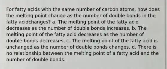 For fatty acids with the same number of carbon atoms, how does the melting point change as the number of double bonds in the fatty acidchanges? a. The melting point of the fatty acid decreases as the number of double bonds increases. b. The melting point of the fatty acid decreases as the number of double bonds decreases. c. The melting point of the fatty acid is unchanged as the number of double bonds changes. d. There is no relationship between the melting point of a fatty acid and the number of double bonds.