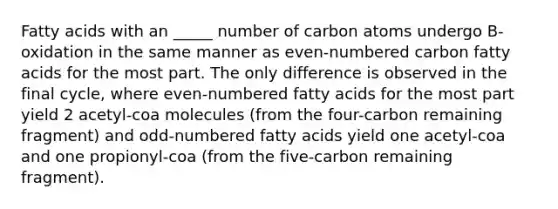 Fatty acids with an _____ number of carbon atoms undergo B-oxidation in the same manner as even-numbered carbon fatty acids for the most part. The only difference is observed in the final cycle, where even-numbered fatty acids for the most part yield 2 acetyl-coa molecules (from the four-carbon remaining fragment) and odd-numbered fatty acids yield one acetyl-coa and one propionyl-coa (from the five-carbon remaining fragment).