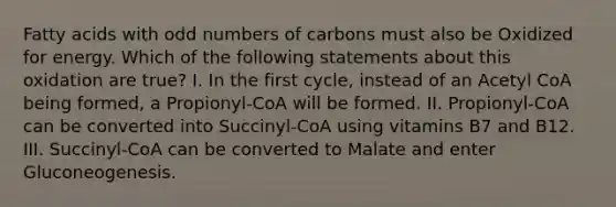 Fatty acids with odd numbers of carbons must also be Oxidized for energy. Which of the following statements about this oxidation are true? I. In the first cycle, instead of an Acetyl CoA being formed, a Propionyl-CoA will be formed. II. Propionyl-CoA can be converted into Succinyl-CoA using vitamins B7 and B12. III. Succinyl-CoA can be converted to Malate and enter Gluconeogenesis.