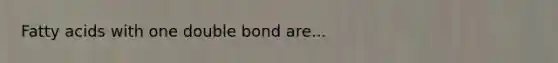 Fatty acids with one double bond are...