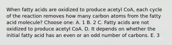 When fatty acids are oxidized to produce acetyl CoA, each cycle of the reaction removes how many carbon atoms from the fatty acid molecule? Choose one: A. 1 B. 2 C. Fatty acids are not oxidized to produce acetyl CoA. D. It depends on whether the initial fatty acid has an even or an <a href='https://www.questionai.com/knowledge/kEoqoLK8XQ-odd-number' class='anchor-knowledge'>odd number</a> of carbons. E. 3