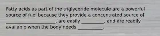 Fatty acids as part of the triglyceride molecule are a powerful source of fuel because they provide a concentrated source of ______________________, are easily __________, and are readily available when the body needs ___________.