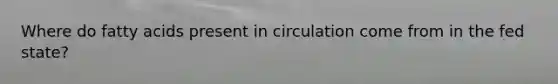 Where do fatty acids present in circulation come from in the fed state?