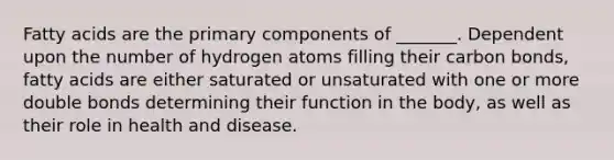 Fatty acids are the primary components of _______. Dependent upon the number of hydrogen atoms filling their carbon bonds, fatty acids are either saturated or unsaturated with one or more double bonds determining their function in the body, as well as their role in health and disease.