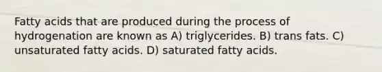 Fatty acids that are produced during the process of hydrogenation are known as A) triglycerides. B) trans fats. C) unsaturated fatty acids. D) saturated fatty acids.