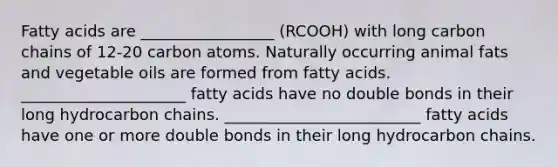 Fatty acids are _________________ (RCOOH) with long carbon chains of 12-20 carbon atoms. Naturally occurring animal fats and vegetable oils are formed from fatty acids. _____________________ fatty acids have no double bonds in their long hydrocarbon chains. _________________________ fatty acids have one or more double bonds in their long hydrocarbon chains.