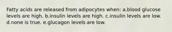 Fatty acids are released from adipocytes when: a.blood glucose levels are high. b.insulin levels are high. c.insulin levels are low. d.none is true. e.glucagon levels are low.