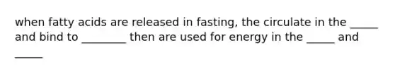 when fatty acids are released in fasting, the circulate in the _____ and bind to ________ then are used for energy in the _____ and _____