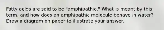 Fatty acids are said to be "amphipathic." What is meant by this term, and how does an amphipathic molecule behave in water? Draw a diagram on paper to illustrate your answer.