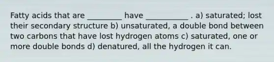 Fatty acids that are _________ have ___________ . a) saturated; lost their secondary structure b) unsaturated, a double bond between two carbons that have lost hydrogen atoms c) saturated, one or more double bonds d) denatured, all the hydrogen it can.