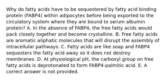 Why do fatty acids have to be sequestered by fatty acid binding protein (FABP4) within adipocytes before being exported to the circulatory system where they are bound to serum albumin protein? A. In the absence of FABP4, the free fatty acids would pack closely together and become crystalline. B. Free fatty acids are aromatic aliphatic molecules that will disrupt the assembly of intracellular pathways. C. Fatty acids are like soap and FABP4 sequesters the fatty acid away so it does not destroy membranes. D. At physiological pH, the carboxyl group on free fatty acids is deprotonated to form FABP4-palmitic acid. E. A correct answer is not provided.