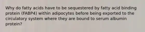 Why do fatty acids have to be sequestered by fatty acid binding protein (FABP4) within adipocytes before being exported to the circulatory system where they are bound to serum albumin protein?