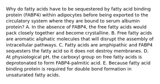 Why do fatty acids have to be sequestered by fatty acid binding protein (FABP4) within adipocytes before being exported to the circulatory system where they are bound to serum albumin protein? A. In the absence of FABP4, the free fatty acids would pack closely together and become crystalline. B. Free fatty acids are aromatic aliphatic molecules that will disrupt the assembly of intracellular pathways. C. Fatty acids are amphipathic and FABP4 sequesters the fatty acid so it does not destroy membranes. D. At physiological pH, the carboxyl group on free fatty acids is deprotonated to form FABP4-palmitic acid. E. Because fatty acid binding protein is required for double bond formation in unsaturated fatty acids.