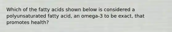 Which of the fatty acids shown below is considered a polyunsaturated fatty acid, an omega-3 to be exact, that promotes health?