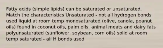 Fatty acids (simple lipids) can be saturated or unsaturated. Match the characteristics Unsaturated - not all hydrogen bonds used liquid at room temp monosaturated (olive, canola, peanut oils) found in coconut oils, palm oils, animal meats and dairy fats polyunsaturated (sunflower, soybean, corn oils) solid at room temp saturated - all H bonds used