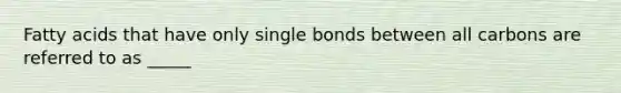 Fatty acids that have only single bonds between all carbons are referred to as _____