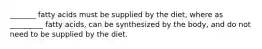 _______ fatty acids must be supplied by the diet, where as _________ fatty acids, can be synthesized by the body, and do not need to be supplied by the diet.