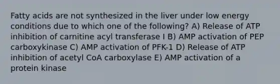 Fatty acids are not synthesized in the liver under low energy conditions due to which one of the following? A) Release of ATP inhibition of carnitine acyl transferase I B) AMP activation of PEP carboxykinase C) AMP activation of PFK-1 D) Release of ATP inhibition of acetyl CoA carboxylase E) AMP activation of a protein kinase