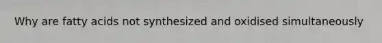 Why are fatty acids not synthesized and oxidised simultaneously