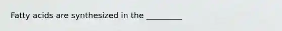 Fatty acids are synthesized in the _________