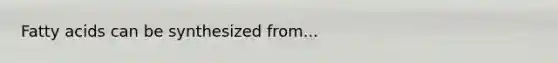 Fatty acids can be synthesized from...