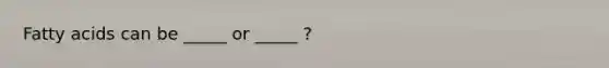 Fatty acids can be _____ or _____ ?