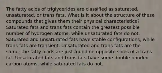 The fatty acids of triglycerides are classified as saturated, unsaturated, or trans fats. What is it about the structure of these compounds that gives them their physical characteristics? Saturated fats and trans fats contain the greatest possible number of hydrogen atoms, while unsaturated fats do not. Saturated and unsaturated fats have stable configurations, while trans fats are transient. Unsaturated and trans fats are the same; the fatty acids are just found on opposite sides of a trans fat. Unsaturated fats and trans fats have some double bonded carbon atoms, while saturated fats do not.