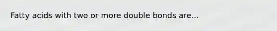 Fatty acids with two or more double bonds are...