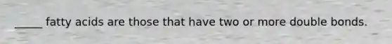 _____ fatty acids are those that have two or more double bonds.