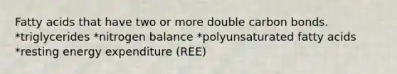 Fatty acids that have two or more double carbon bonds. *triglycerides *nitrogen balance *polyunsaturated fatty acids *resting energy expenditure (REE)