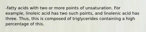 -fatty acids with two or more points of unsaturation. For example, linoleic acid has two such points, and linolenic acid has three. Thus, this is composed of triglycerides containing a high percentage of this.