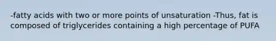 -fatty acids with two or more points of unsaturation -Thus, fat is composed of triglycerides containing a high percentage of PUFA