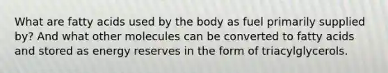 What are fatty acids used by the body as fuel primarily supplied by? And what other molecules can be converted to fatty acids and stored as energy reserves in the form of triacylglycerols.