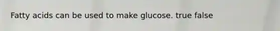 Fatty acids can be used to make glucose. true false