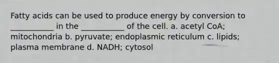 Fatty acids can be used to produce energy by conversion to ___________ in the ___________ of the cell. a. acetyl CoA; mitochondria b. pyruvate; endoplasmic reticulum c. lipids; plasma membrane d. NADH; cytosol