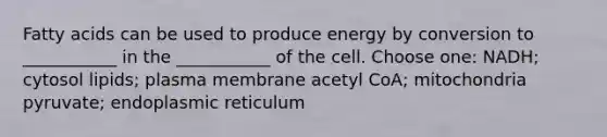 Fatty acids can be used to produce energy by conversion to ___________ in the ___________ of the cell. Choose one: NADH; cytosol lipids; plasma membrane acetyl CoA; mitochondria pyruvate; endoplasmic reticulum