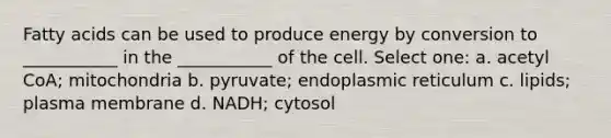 Fatty acids can be used to produce energy by conversion to ___________ in the ___________ of the cell. Select one: a. acetyl CoA; mitochondria b. pyruvate; endoplasmic reticulum c. lipids; plasma membrane d. NADH; cytosol