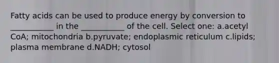 Fatty acids can be used to produce energy by conversion to ___________ in the ___________ of the cell. Select one: a.acetyl CoA; mitochondria b.pyruvate; endoplasmic reticulum c.lipids; plasma membrane d.NADH; cytosol